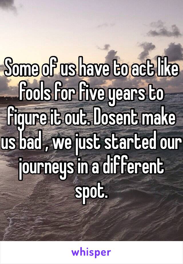 Some of us have to act like fools for five years to figure it out. Dosent make us bad , we just started our journeys in a different spot.