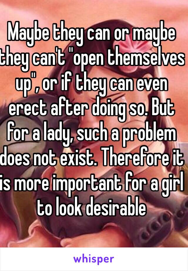 Maybe they can or maybe they can't "open themselves up", or if they can even erect after doing so. But for a lady, such a problem does not exist. Therefore it is more important for a girl to look desirable