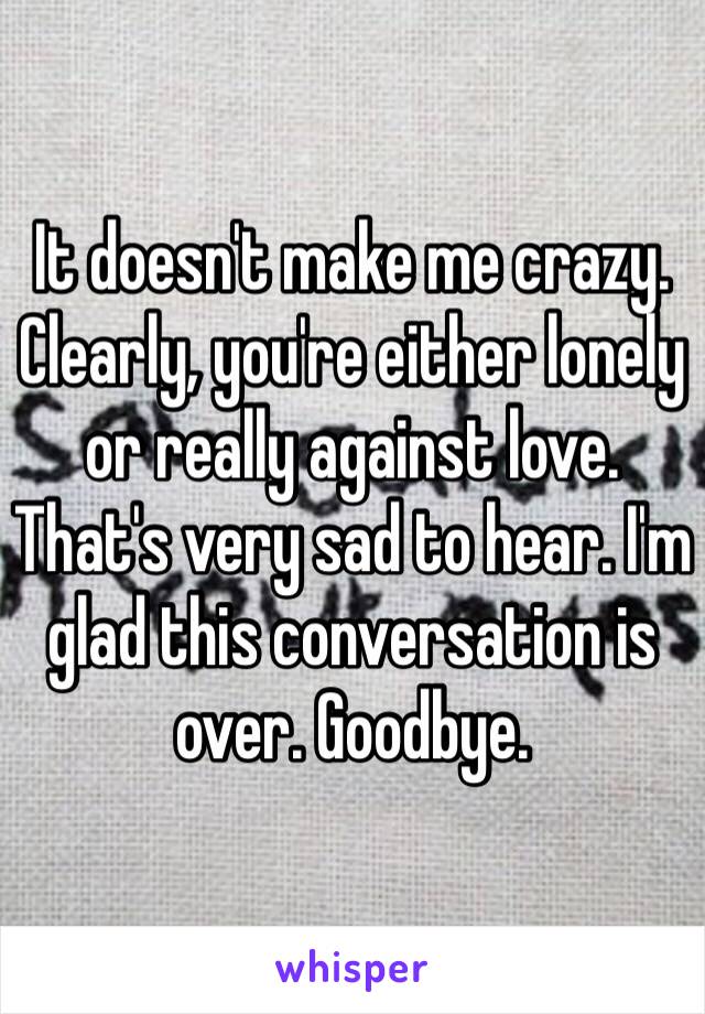 It doesn't make me crazy. Clearly, you're either lonely or really against love. That's very sad to hear. I'm glad this conversation is over. Goodbye. 