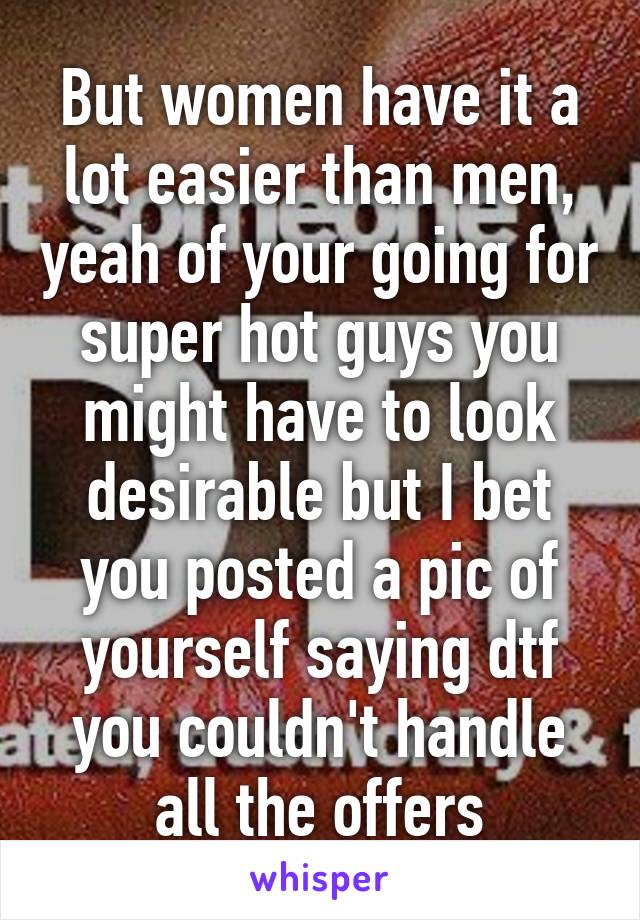 But women have it a lot easier than men, yeah of your going for super hot guys you might have to look desirable but I bet you posted a pic of yourself saying dtf you couldn't handle all the offers