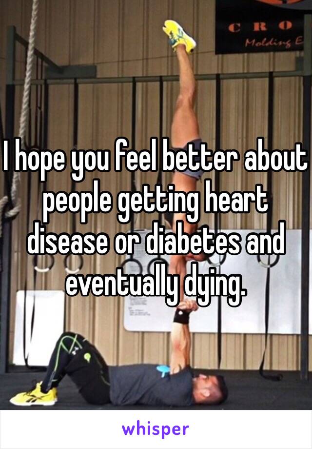 I hope you feel better about people getting heart disease or diabetes and eventually dying.