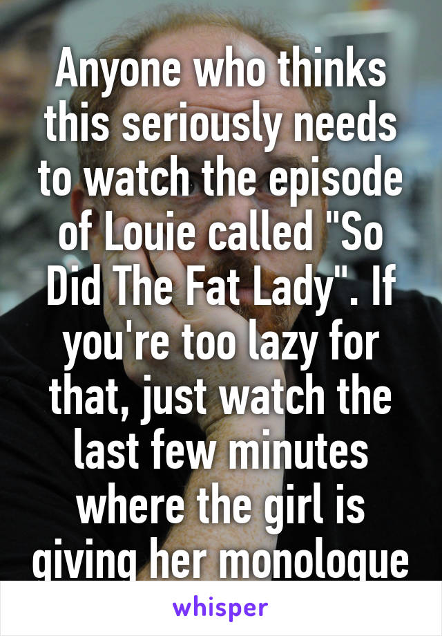 Anyone who thinks this seriously needs to watch the episode of Louie called "So Did The Fat Lady". If you're too lazy for that, just watch the last few minutes where the girl is giving her monologue