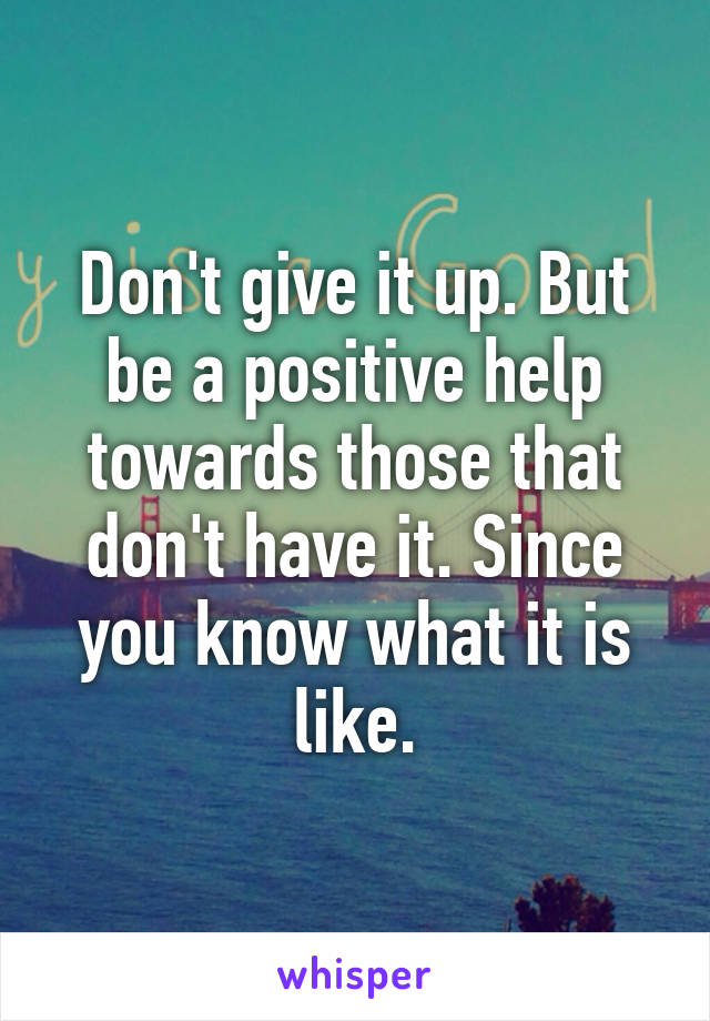 Don't give it up. But be a positive help towards those that don't have it. Since you know what it is like.