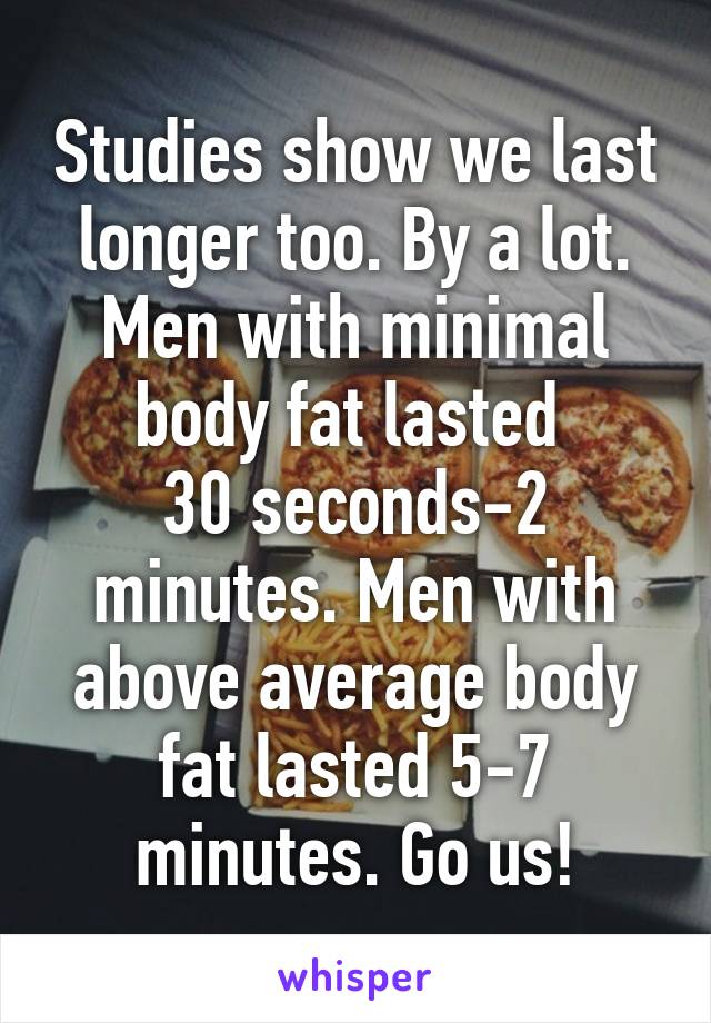 Studies show we last longer too. By a lot. Men with minimal body fat lasted 
30 seconds-2 minutes. Men with above average body fat lasted 5-7 minutes. Go us!