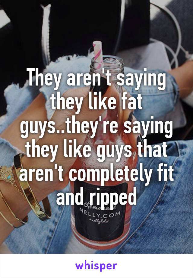 They aren't saying they like fat guys..they're saying they like guys that aren't completely fit and ripped