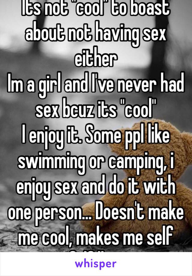 Its not "cool" to boast about not having sex either
Im a girl and I've never had sex bcuz its "cool"
I enjoy it. Some ppl like swimming or camping, i enjoy sex and do it with one person... Doesn't make me cool, makes me self fulfilling