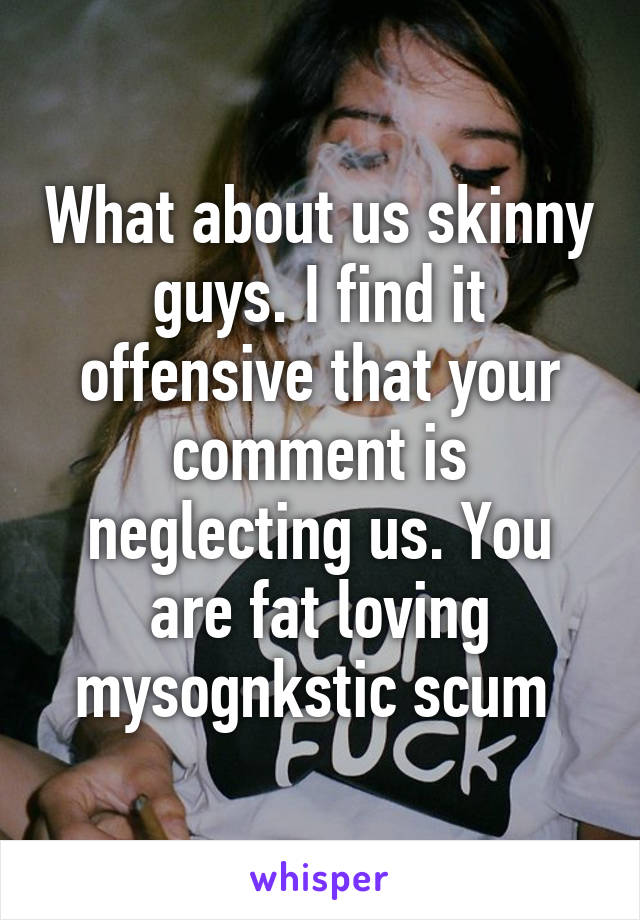 What about us skinny guys. I find it offensive that your comment is neglecting us. You are fat loving mysognkstic scum 