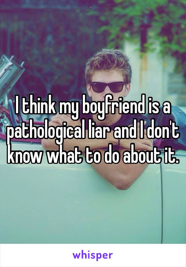 I think my boyfriend is a pathological liar and I don't know what to do about it. 