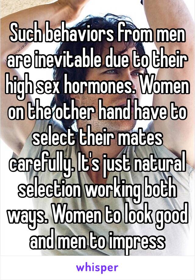 Such behaviors from men are inevitable due to their high sex hormones. Women on the other hand have to select their mates carefully. It's just natural selection working both ways. Women to look good and men to impress