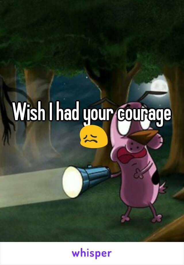 Wish I had your courage 😖