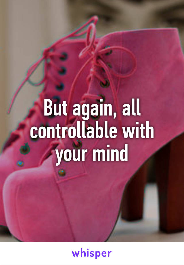 But again, all controllable with your mind