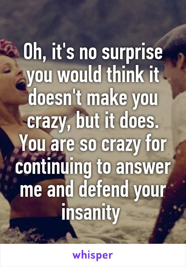 Oh, it's no surprise you would think it doesn't make you crazy, but it does. You are so crazy for continuing to answer me and defend your insanity 