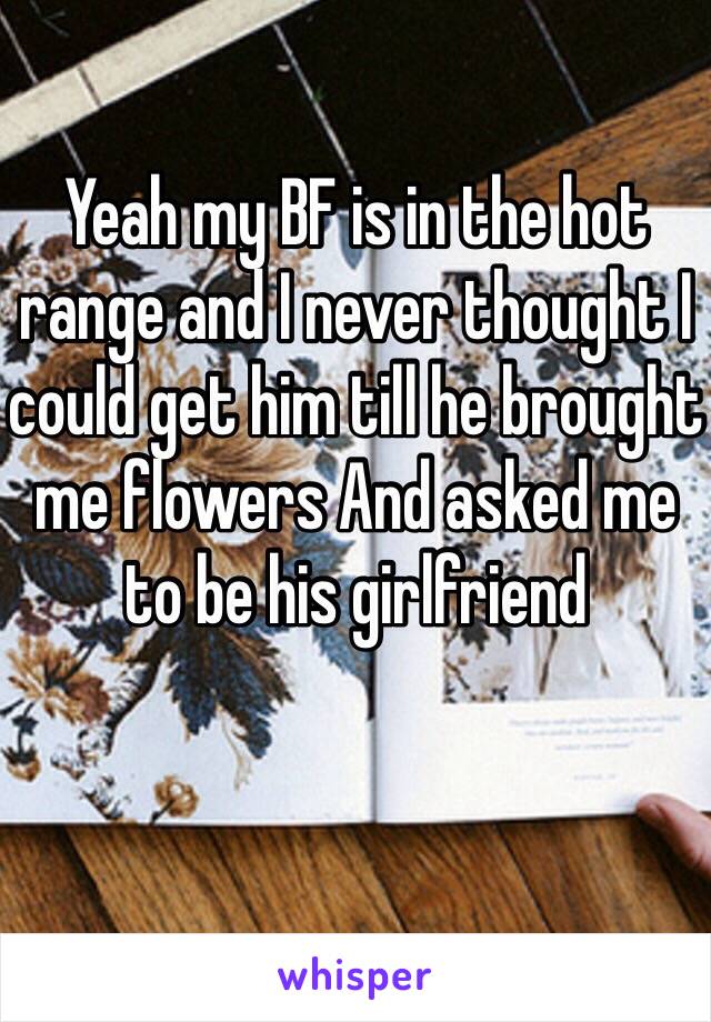 Yeah my BF is in the hot range and I never thought I could get him till he brought me flowers And asked me to be his girlfriend 
