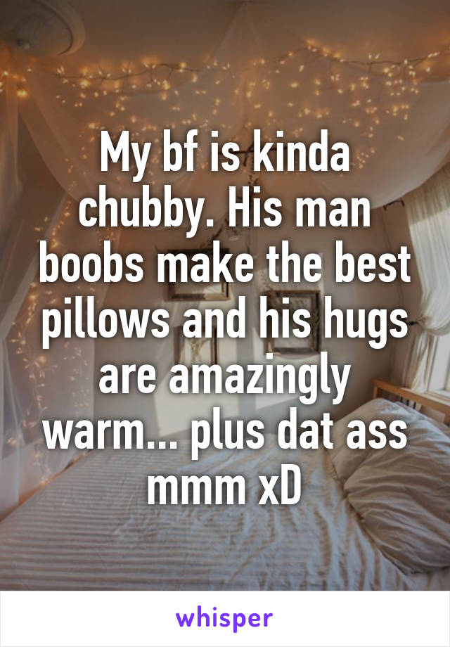 My bf is kinda chubby. His man boobs make the best pillows and his hugs are amazingly warm... plus dat ass mmm xD