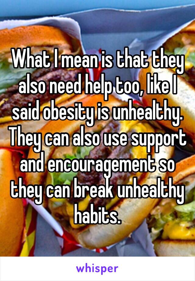 What I mean is that they also need help too, like I said obesity is unhealthy. They can also use support and encouragement so they can break unhealthy habits.