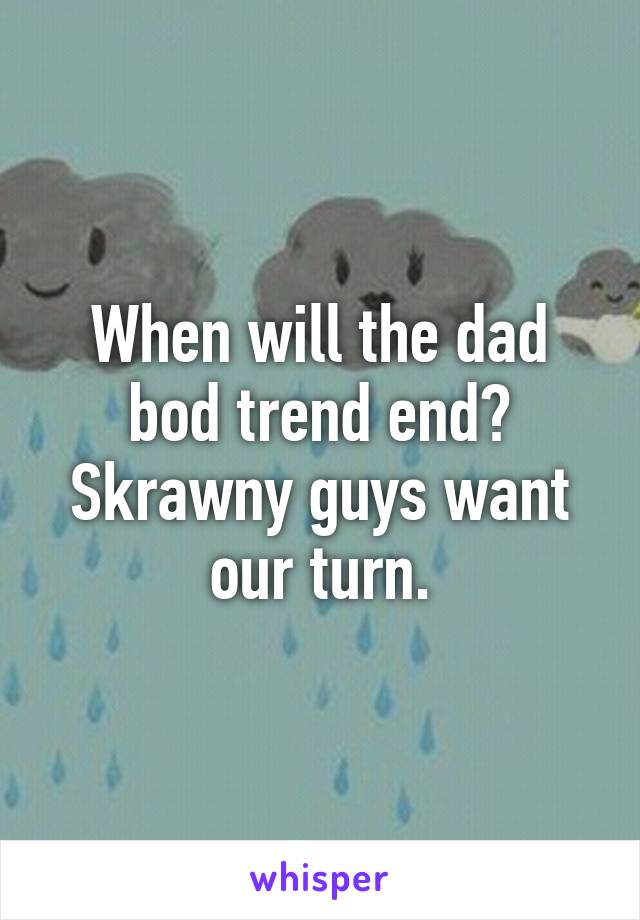 When will the dad bod trend end?
Skrawny guys want our turn.