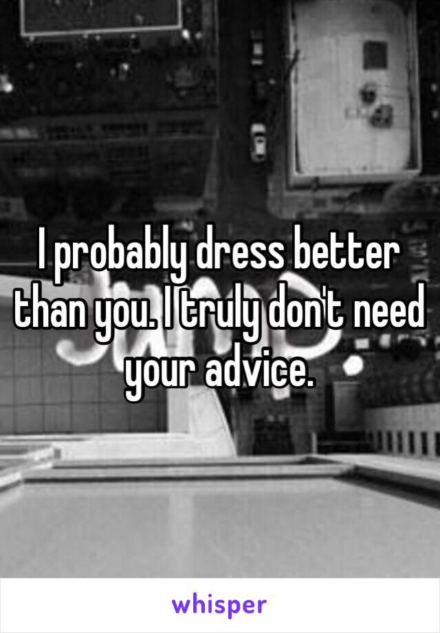 I probably dress better than you. I truly don't need your advice.