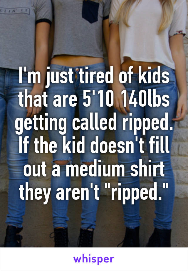 I'm just tired of kids that are 5'10 140lbs getting called ripped.
If the kid doesn't fill out a medium shirt they aren't "ripped."