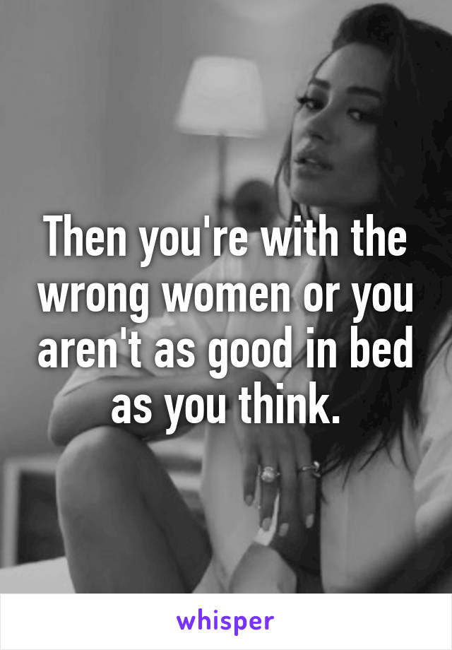 Then you're with the wrong women or you aren't as good in bed as you think.