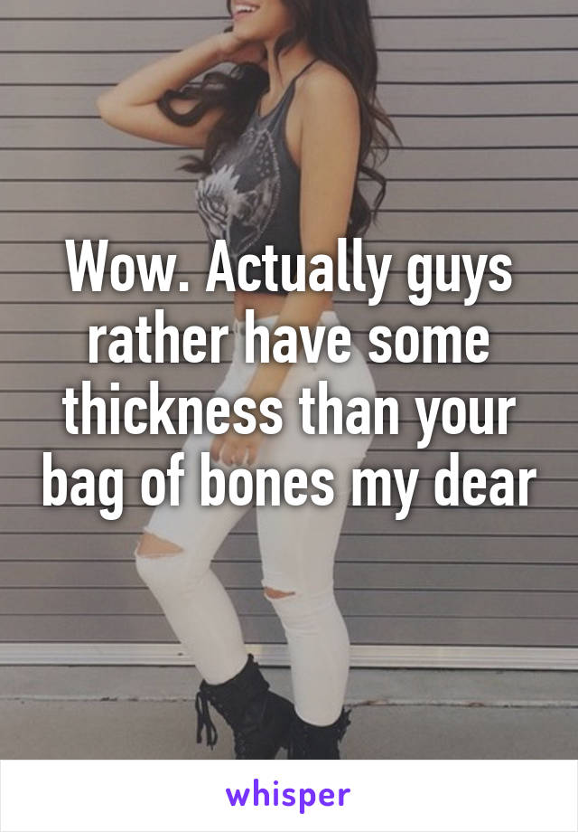 Wow. Actually guys rather have some thickness than your bag of bones my dear 