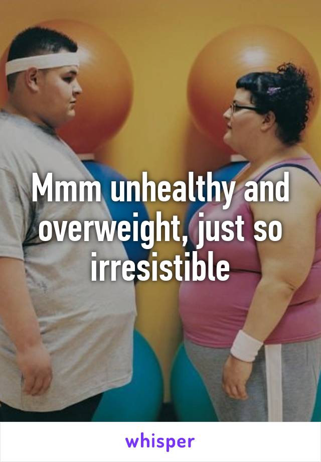 Mmm unhealthy and overweight, just so irresistible