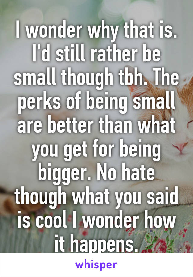 I wonder why that is. I'd still rather be small though tbh. The perks of being small are better than what you get for being bigger. No hate though what you said is cool I wonder how it happens.