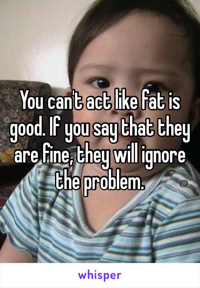 You can't act like fat is good. If you say that they are fine, they will ignore the problem. 