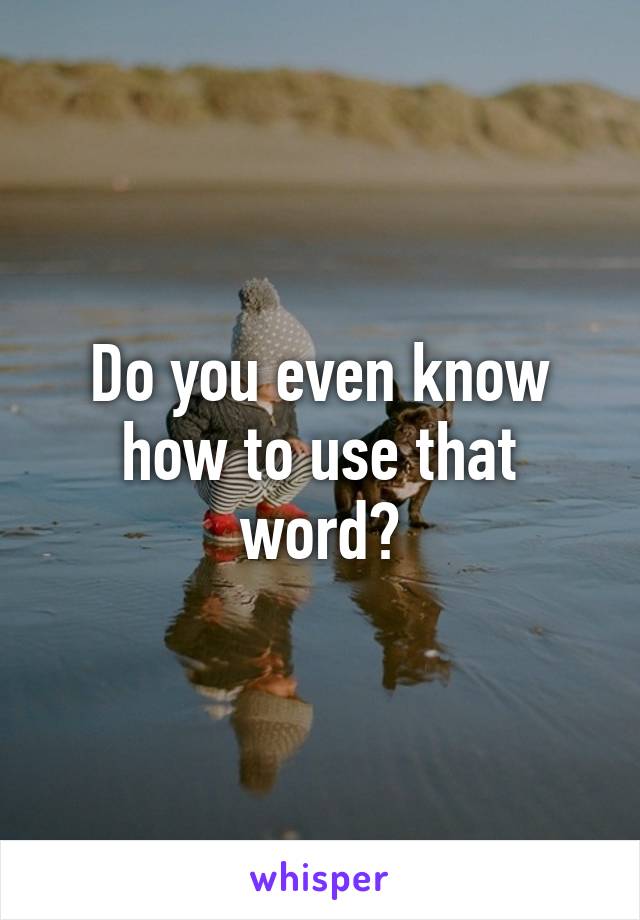 Do you even know how to use that word?