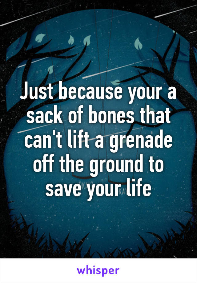 Just because your a sack of bones that can't lift a grenade off the ground to save your life