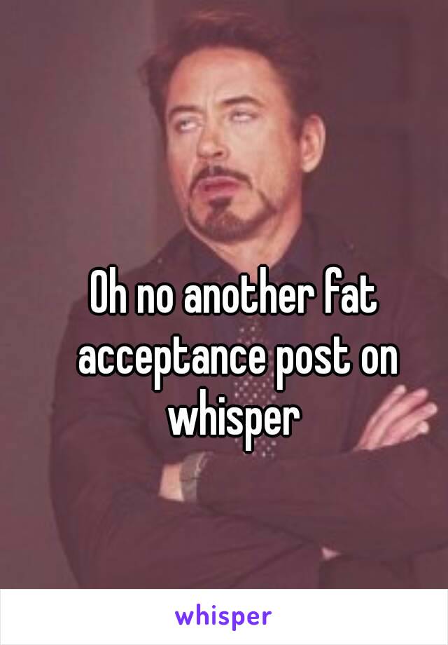 Oh no another fat acceptance post on whisper 