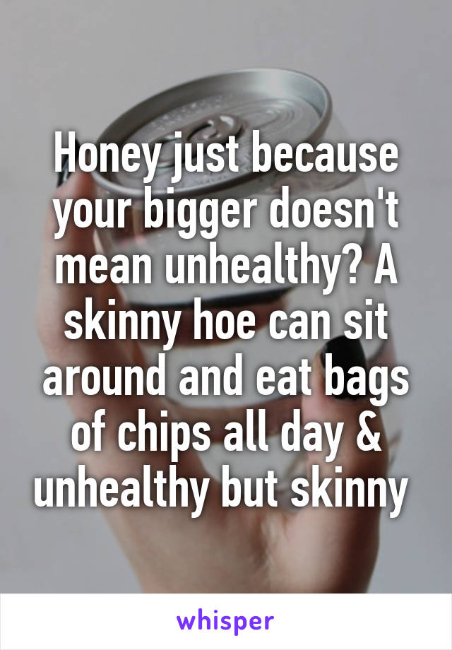 Honey just because your bigger doesn't mean unhealthy? A skinny hoe can sit around and eat bags of chips all day & unhealthy but skinny 