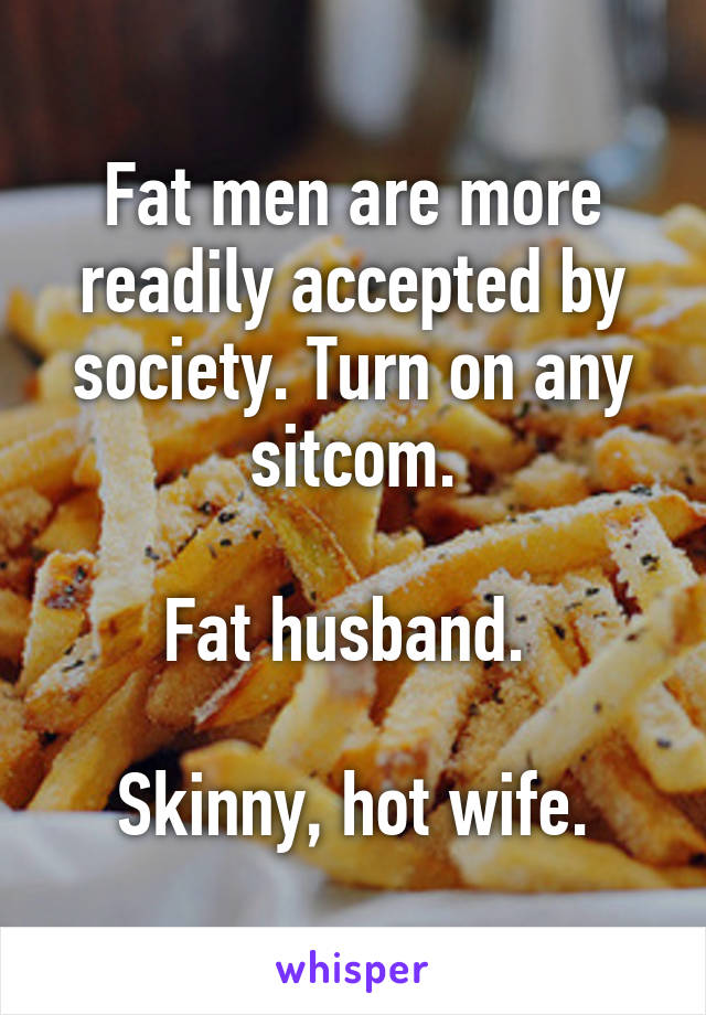 Fat men are more readily accepted by society. Turn on any sitcom.

Fat husband. 

Skinny, hot wife.