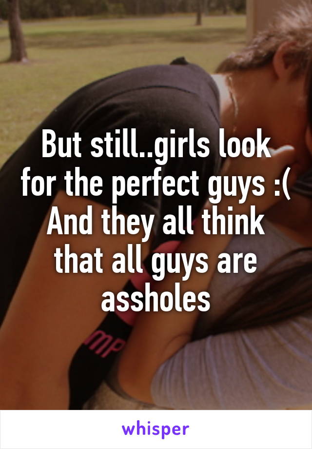 But still..girls look for the perfect guys :( And they all think that all guys are assholes