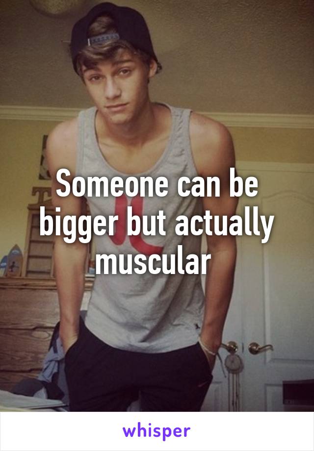 Someone can be bigger but actually muscular 