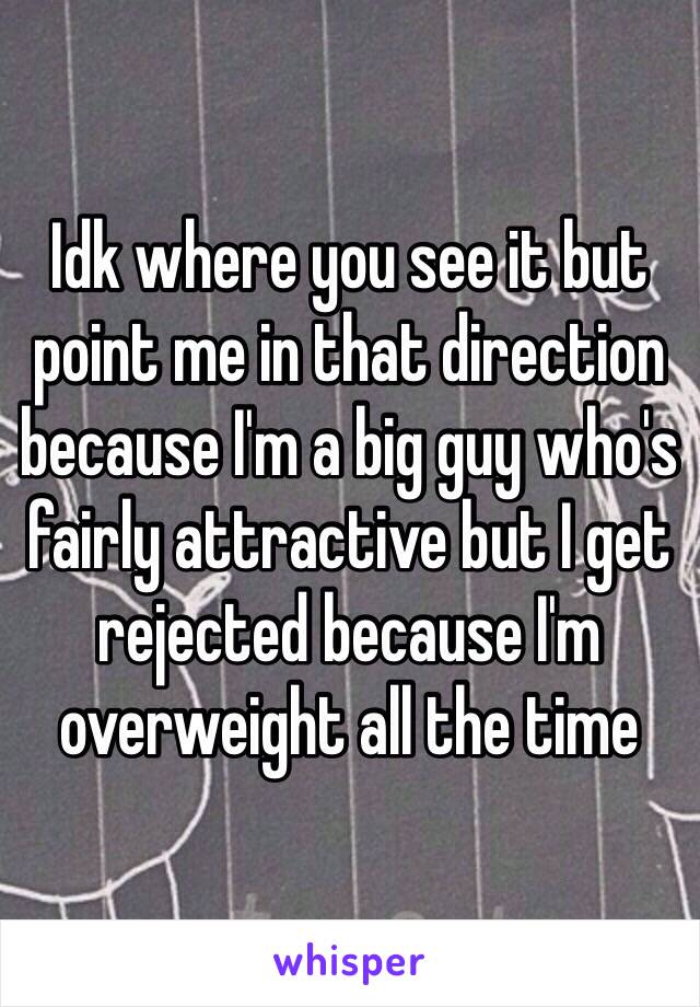 Idk where you see it but point me in that direction because I'm a big guy who's fairly attractive but I get rejected because I'm overweight all the time