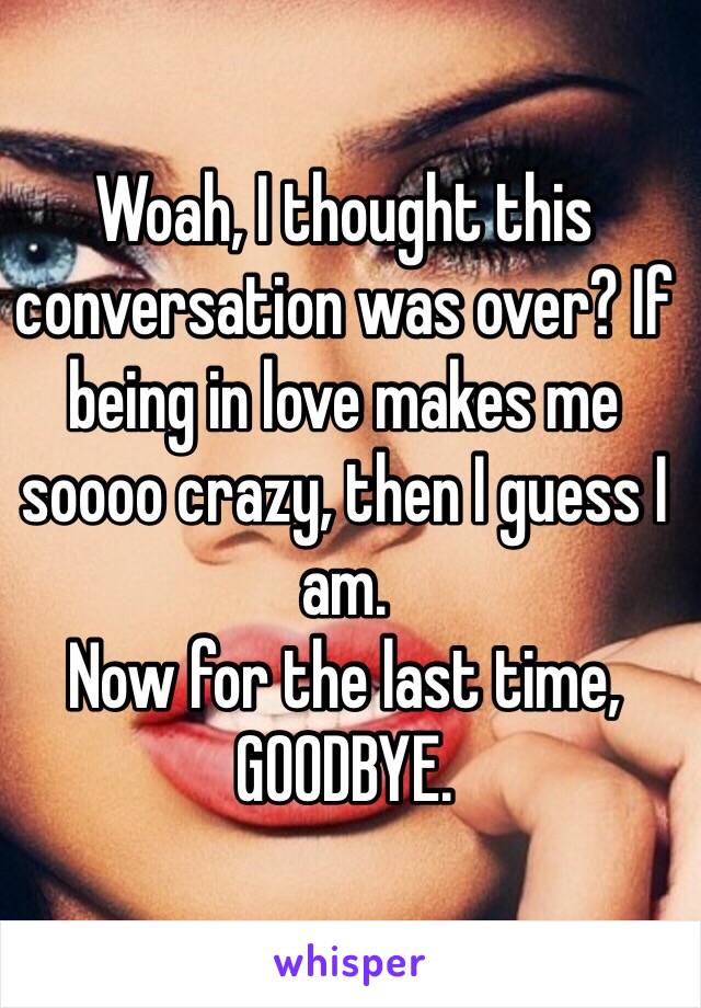 Woah, I thought this conversation was over? If being in love makes me soooo crazy, then I guess I am. 
Now for the last time, GOODBYE. 