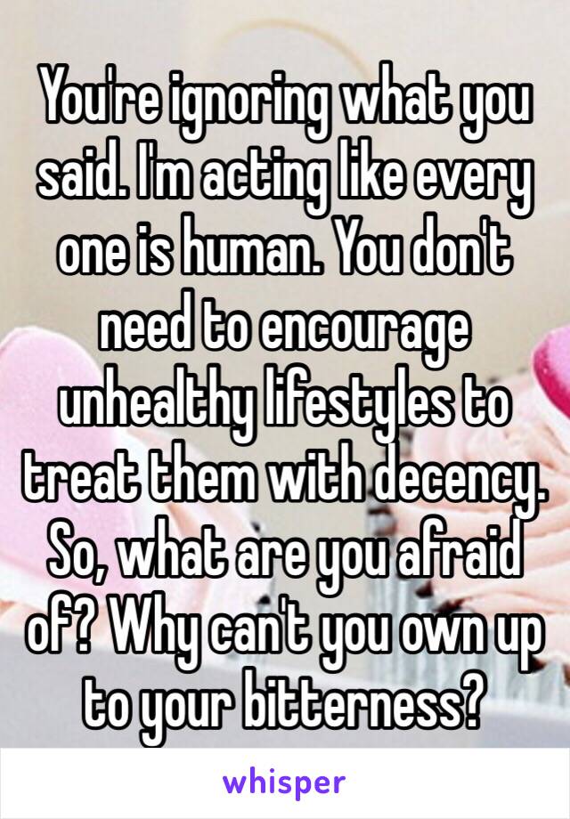 You're ignoring what you said. I'm acting like every one is human. You don't need to encourage unhealthy lifestyles to treat them with decency. So, what are you afraid of? Why can't you own up to your bitterness? 