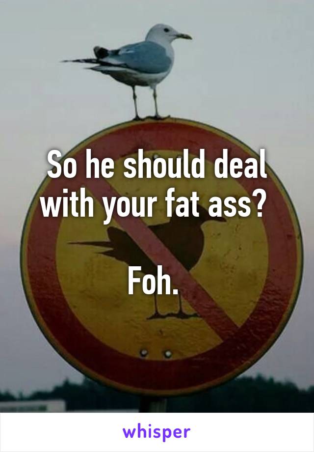 So he should deal with your fat ass? 

Foh. 