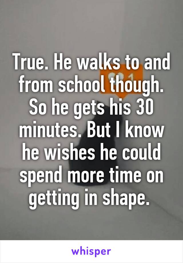 True. He walks to and from school though. So he gets his 30 minutes. But I know he wishes he could spend more time on getting in shape. 