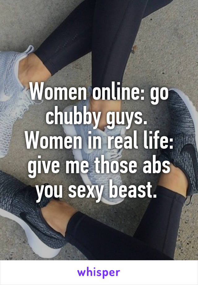 Women online: go chubby guys. 
Women in real life: give me those abs you sexy beast. 