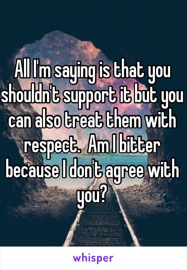 All I'm saying is that you shouldn't support it but you can also treat them with respect.  Am I bitter because I don't agree with you?