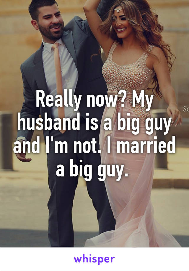 Really now? My husband is a big guy and I'm not. I married a big guy. 