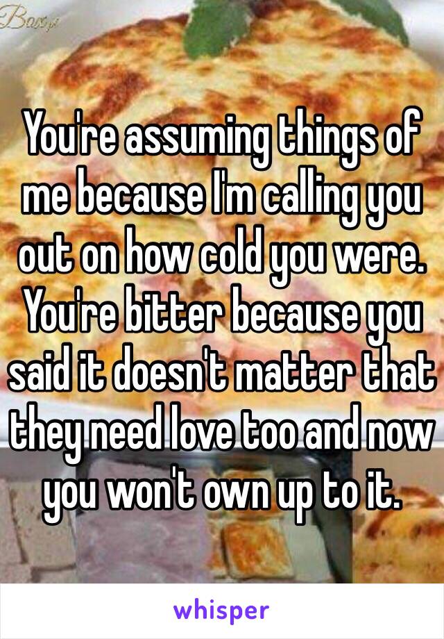 You're assuming things of me because I'm calling you out on how cold you were. You're bitter because you said it doesn't matter that they need love too and now you won't own up to it.