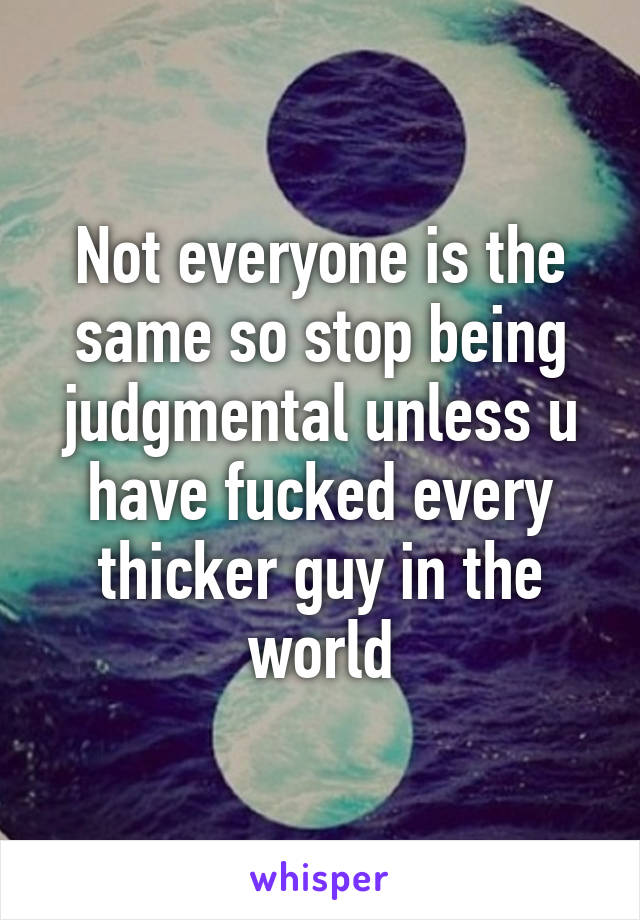 Not everyone is the same so stop being judgmental unless u have fucked every thicker guy in the world