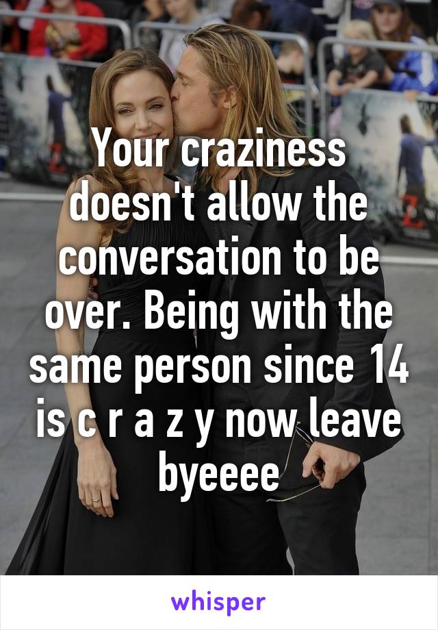 Your craziness doesn't allow the conversation to be over. Being with the same person since 14 is c r a z y now leave byeeee