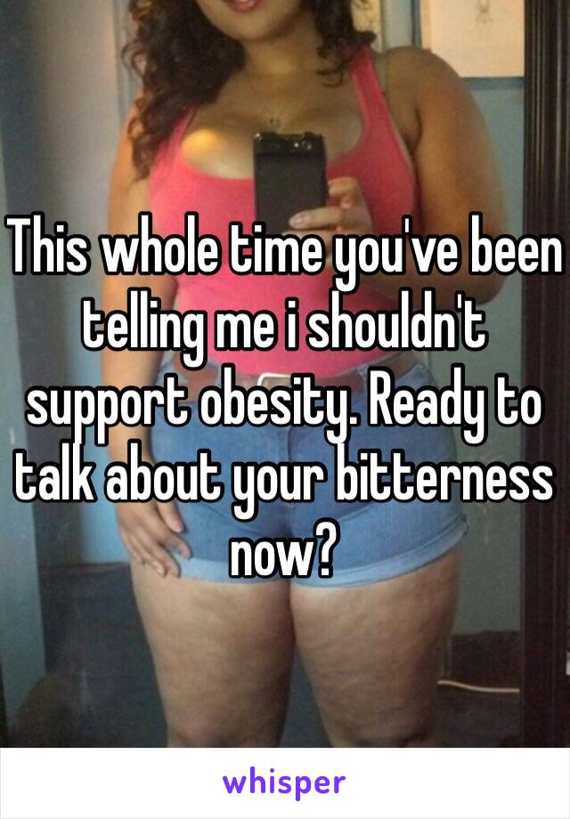 This whole time you've been telling me i shouldn't support obesity. Ready to talk about your bitterness now?