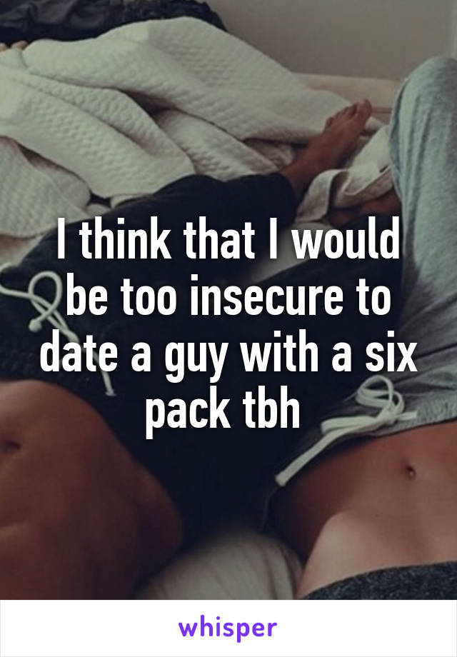 I think that I would be too insecure to date a guy with a six pack tbh 