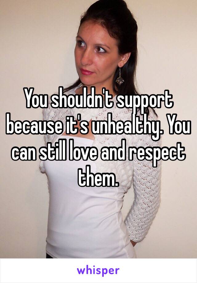 You shouldn't support because it's unhealthy. You can still love and respect them.