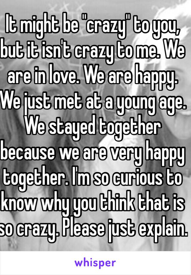 It might be "crazy" to you, but it isn't crazy to me. We are in love. We are happy. We just met at a young age. We stayed together because we are very happy together. I'm so curious to know why you think that is so crazy. Please just explain.