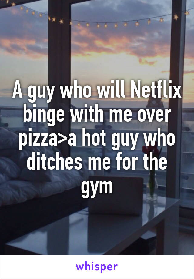 A guy who will Netflix binge with me over pizza>a hot guy who ditches me for the gym